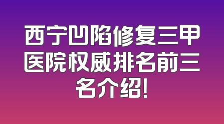 西宁凹陷修复三甲医院权威排名前三名介绍！