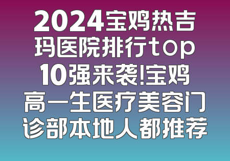 2024宝鸡热吉玛医院排行top10强来袭！宝鸡高一生医疗美容门诊部本地人都推荐