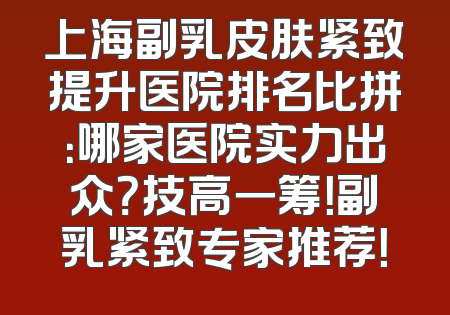 上海副乳皮肤紧致提升医院排名比拼：哪家医院实力出众？技高一筹！副乳紧致专家推荐！