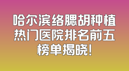 哈尔滨络腮胡种植热门医院排名前五榜单揭晓！