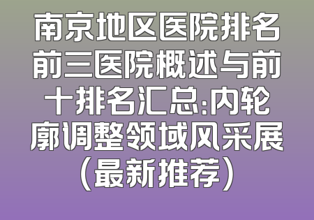 南京地区医院排名前三医院概述与前十排名汇总：内轮廓调整领域风采展（最新推荐）