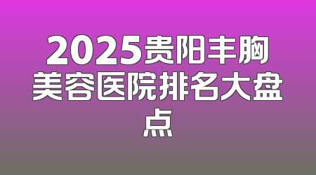2025贵阳丰胸美容医院排名大盘点