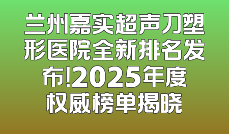 兰州嘉实超声刀塑形医院全新排名发布！2025年度权威榜单揭晓