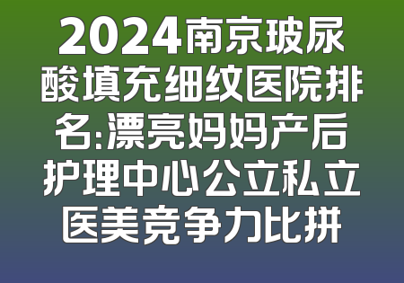 2024南京玻尿酸填充细纹医院排名：漂亮妈妈产后护理中心公立私立医美竞争力比拼