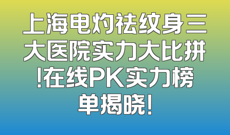 上海电灼祛纹身三大医院实力大比拼！在线PK实力榜单揭晓！