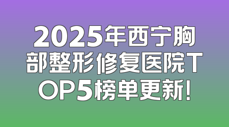 2025年西宁胸部整形修复医院TOP5榜单更新！