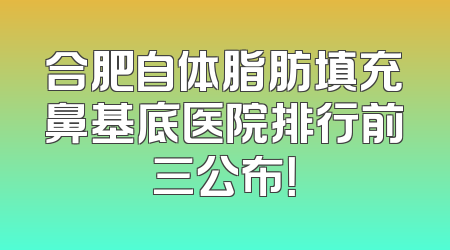 合肥自体脂肪填充鼻基底医院排行前三公布！