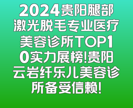 2024贵阳腿部激光脱毛专业医疗美容诊所TOP10实力展榜！贵阳云岩纤乐儿美容诊所备受信赖！