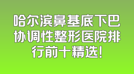 哈尔滨鼻基底下巴协调性整形医院排行前十精选！