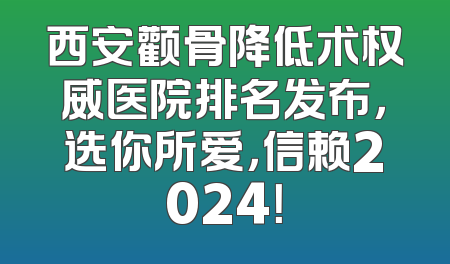 西安颧骨降低术权威医院排名发布，选你所爱，信赖2024！