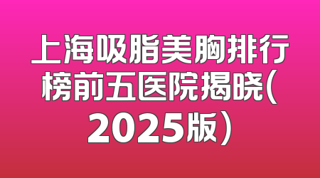 上海吸脂美胸排行榜前五医院揭晓（2025版）