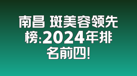 南昌袪斑美容领先榜：2024年排名前四！