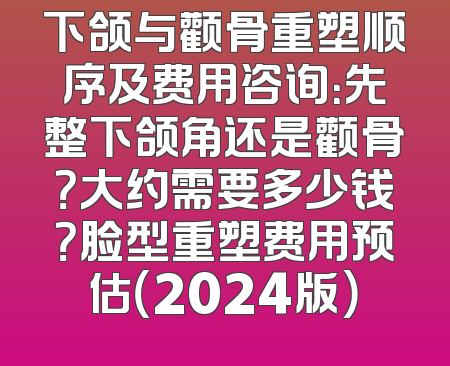 下颌与颧骨重塑顺序及费用咨询：先整下颌角还是颧骨？大约需要多少钱？脸型重塑费用预估（2024版）