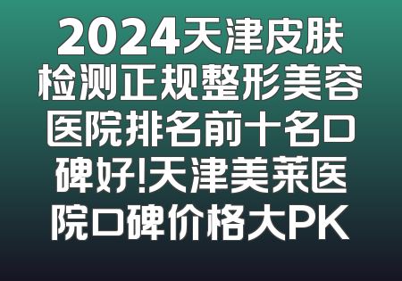 2024天津皮肤检测正规整形美容医院排名前十名口碑好！天津美莱医院口碑价格大PK