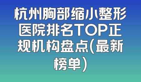杭州胸部缩小整形医院排名TOP正规机构盘点（最新榜单）