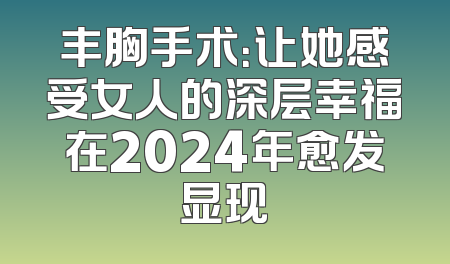 丰胸手术：让她感受女人的深层幸福在2024年愈发显现