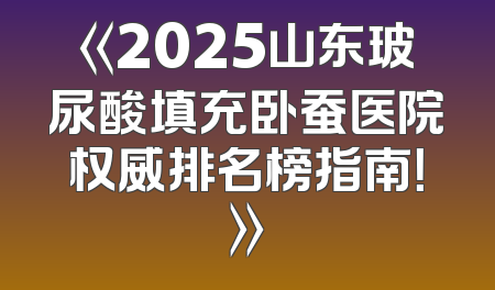 《2025山东玻尿酸填充卧蚕医院权威排名榜指南！》