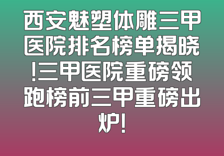西安魅塑体雕三甲医院排名榜单揭晓！三甲医院重磅领跑榜前三甲重磅出炉！