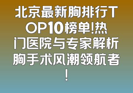 北京最新胸排行TOP10榜单！热门医院与专家解析胸手术风潮领航者！