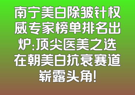 南宁美白除皱针权威专家榜单排名出炉：顶尖医美之选在朝美白抗衰赛道崭露头角！