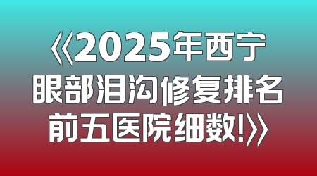 《2025年西宁眼部泪沟修复排名前五医院细数！》
