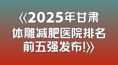 《2025年甘肃体雕减肥医院排名前五强发布！》