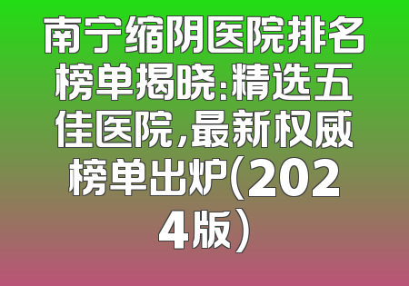 南宁缩阴医院排名榜单揭晓：精选五佳医院，最新权威榜单出炉（2024版）