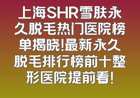 上海SHR雪肤永久脱毛热门医院榜单揭晓！最新永久脱毛排行榜前十整形医院提前看！