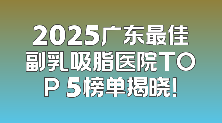 2025广东最佳副乳吸脂医院TOP 5榜单揭晓！