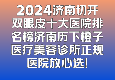 2024济南切开双眼皮十大医院排名榜济南历下橙子医疗美容诊所正规医院放心选！