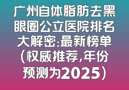 广州自体脂肪去黑眼圈公立医院排名大解密：最新榜单（权威推荐，年份预测为2025）