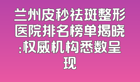 兰州皮秒祛斑整形医院排名榜单揭晓：权威机构悉数呈现