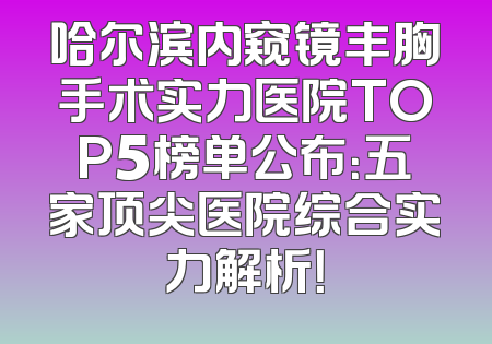 哈尔滨内窥镜丰胸手术实力医院TOP5榜单公布：五家顶尖医院综合实力解析！