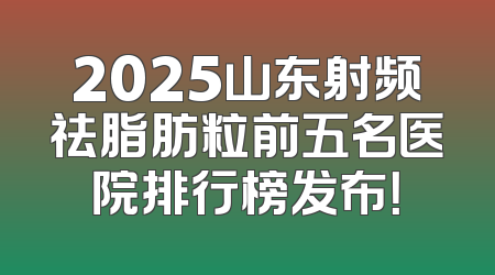 2025山东射频祛脂肪粒前五名医院排行榜发布！