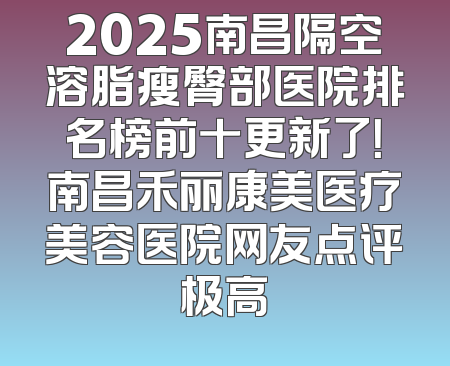 2025南昌隔空溶脂瘦臀部医院排名榜前十更新了！南昌禾丽康美医疗美容医院网友点评极高