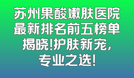 苏州果酸嫩肤医院最新排名前五榜单揭晓！护肤新宠，专业之选！