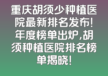 重庆胡须少种植医院最新排名发布！年度榜单出炉，胡须种植医院排名榜单揭晓！