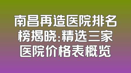 南昌再造医院排名榜揭晓：精选三家医院价格表概览