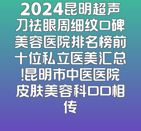 2024昆明超声刀祛眼周细纹口碑美容医院排名榜前十位私立医美汇总！昆明市中医医院皮肤美容科口口相传