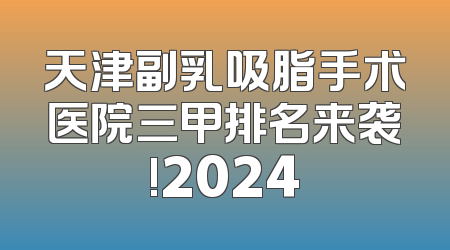 天津副乳吸脂手术医院三甲排名来袭!2024