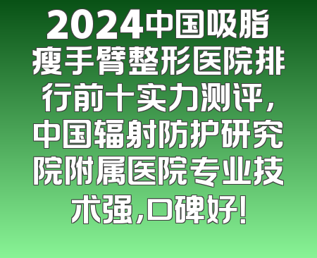 2024中国吸脂瘦手臂整形医院排行前十实力测评，中国辐射防护研究院附属医院专业技术强，口碑好！