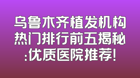 乌鲁木齐植发机构热门排行前五揭秘：优质医院推荐！