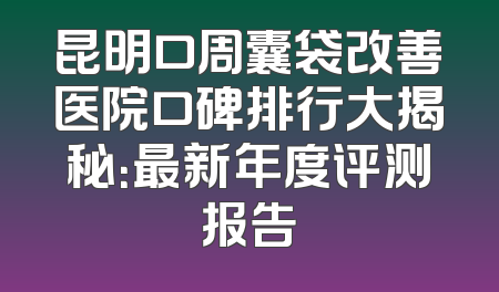 昆明口周囊袋改善医院口碑排行大揭秘：最新年度评测报告