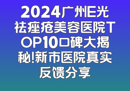 2024广州E光祛痤疮美容医院TOP10口碑大揭秘！新市医院真实反馈分享