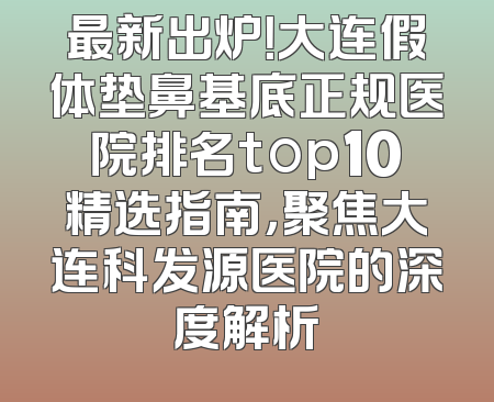 最新出炉！大连假体垫鼻基底正规医院排名top10精选指南，聚焦大连科发源医院的深度解析