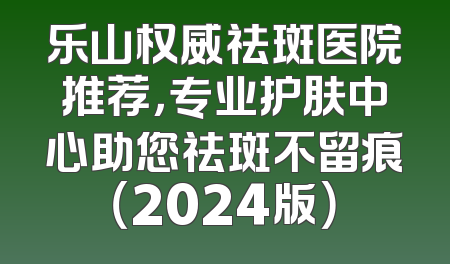 乐山权威祛斑医院推荐，专业护肤中心助您祛斑不留痕（2024版）
