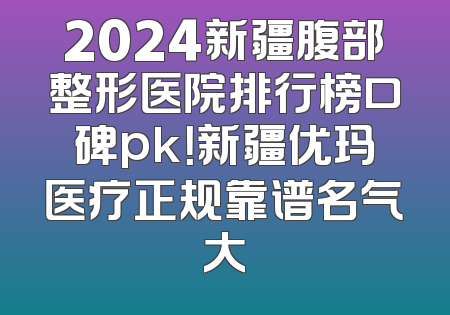 2024新疆腹部整形医院排行榜口碑pk！新疆优玛医疗正规靠谱名气大