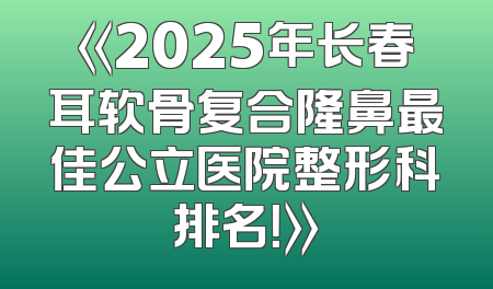 《2025年长春耳软骨复合隆鼻最佳公立医院整形科排名！》