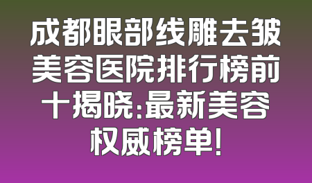 成都眼部线雕去皱美容医院排行榜前十揭晓：最新美容权威榜单！