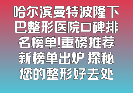 哈尔滨曼特波隆下巴整形医院口碑排名榜单！重磅推荐新榜单出炉 探秘您的整形好去处